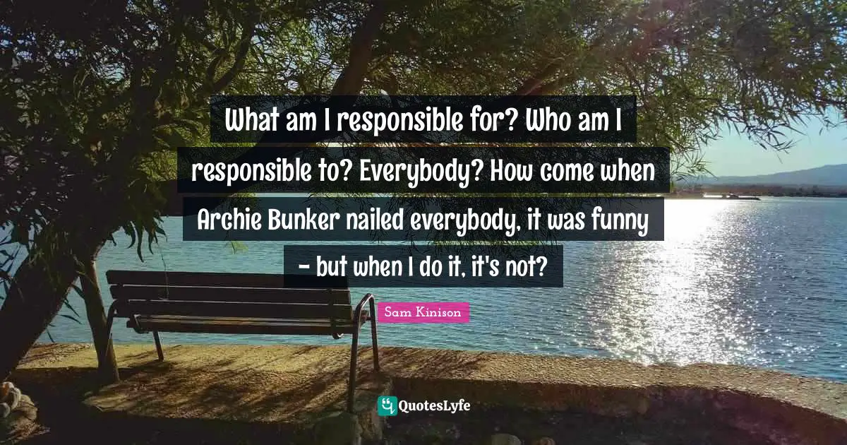 What am I responsible for? Who am I responsible to? Everybody? How come when Archie Bunker nailed everybody, it was funny - but when I do it, it's not?