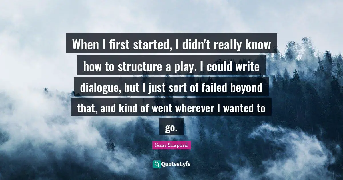 When I first started, I didn't really know how to structure a play. I could write dialogue, but I just sort of failed beyond that, and kind of went wherever I wanted to go.