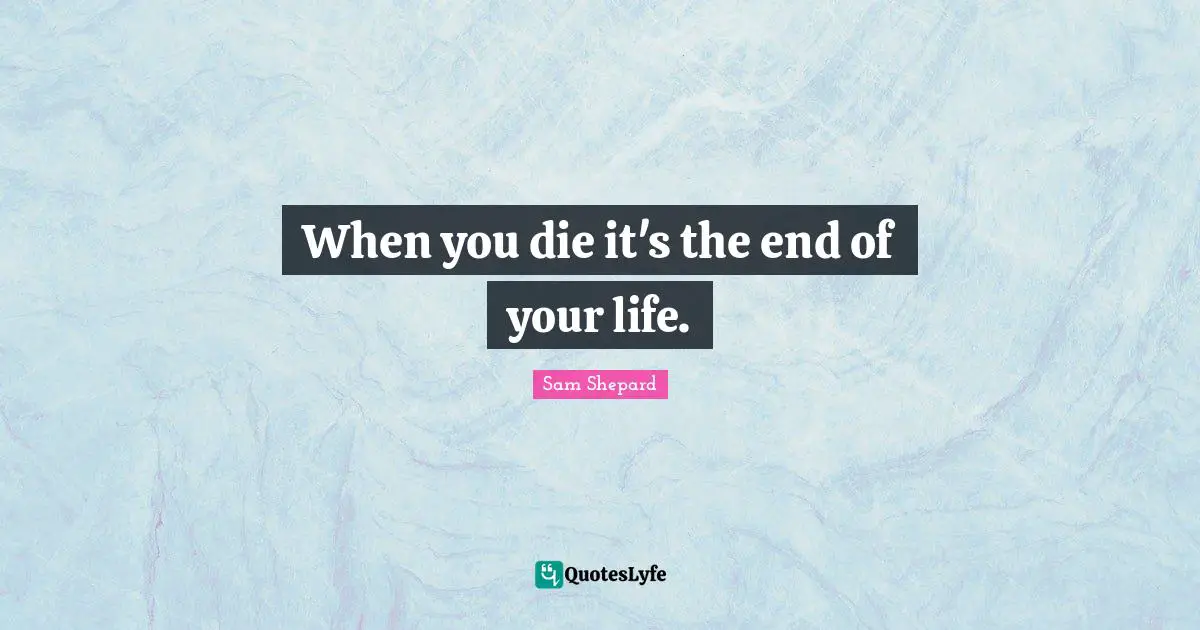 When you die it's the end of your life.