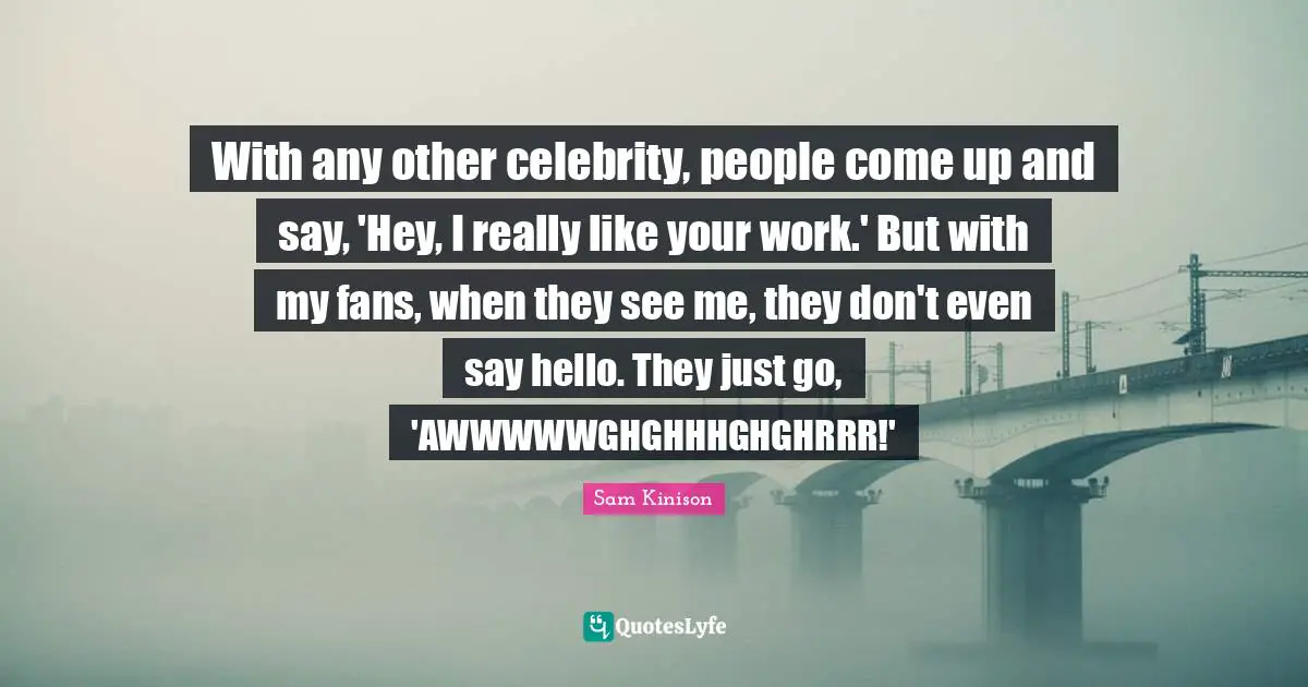 With any other celebrity, people come up and say, 'Hey, I really like your work.' But with my fans, when they see me, they don't even say hello. They just go, 'AWWWWWGHGHHHGHGHRRR!'