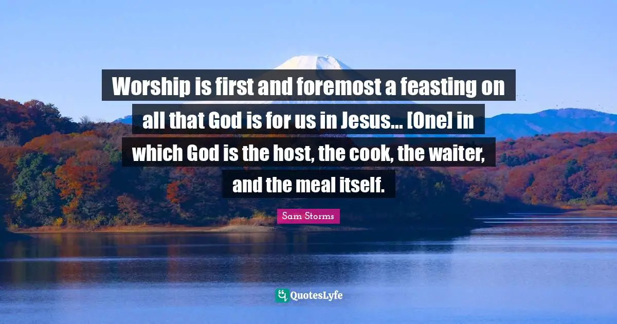 Worship is first and foremost a feasting on all that God is for us in Jesus... [One] in which God is the host, the cook, the waiter, and the meal itself.