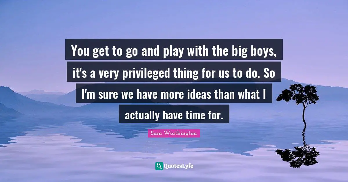 You get to go and play with the big boys, it's a very privileged thing for us to do. So I'm sure we have more ideas than what I actually have time for.
