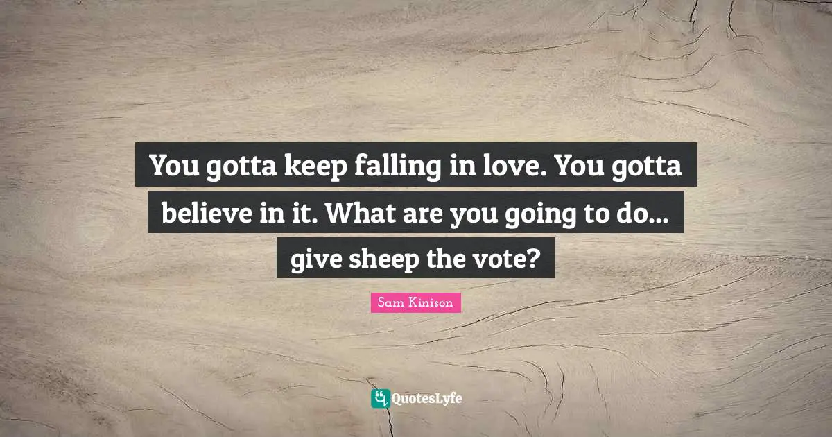 You gotta keep falling in love. You gotta believe in it. What are you going to do... give sheep the vote?
