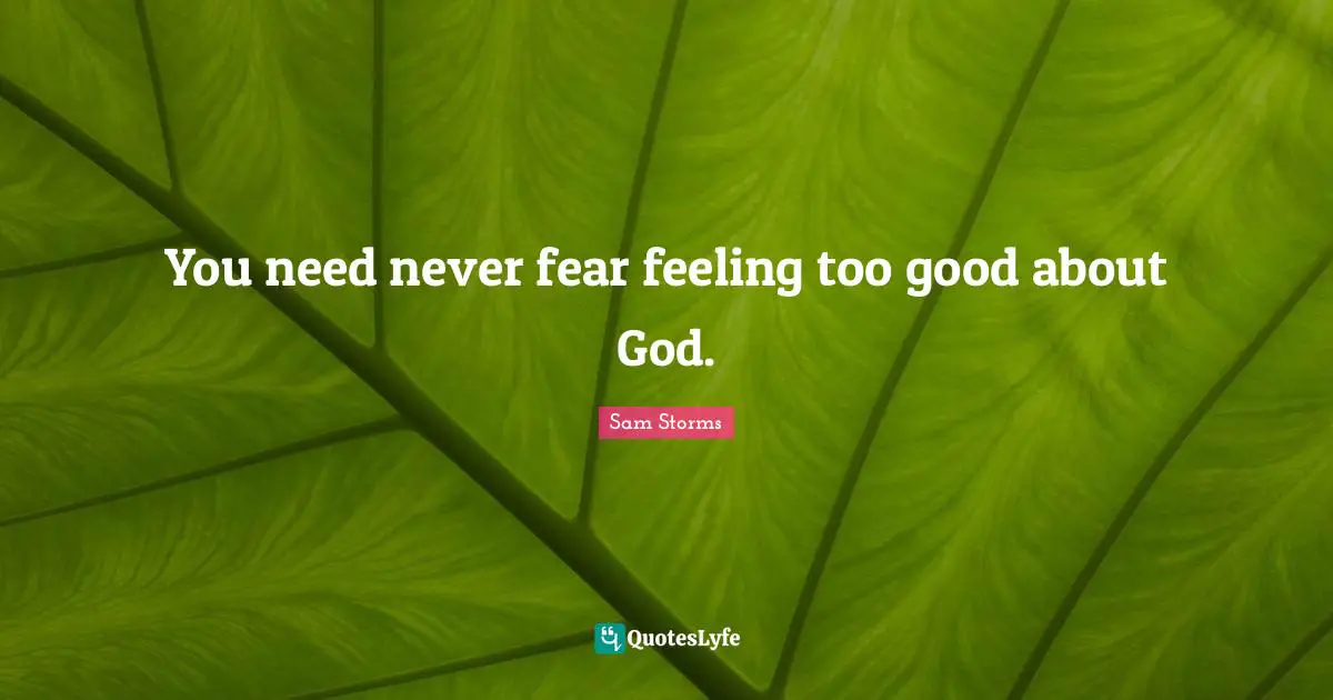 You need never fear feeling too good about God.