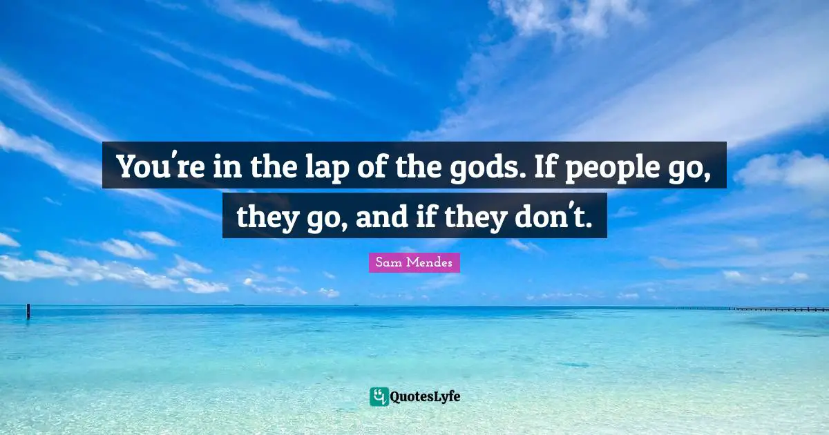 You're in the lap of the gods. If people go, they go, and if they don't.