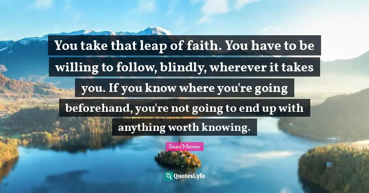 You take that leap of faith. You have to be willing to follow, blindly, wherever it takes you. If you know where you're going beforehand, you're not going to end up with anything worth knowing.