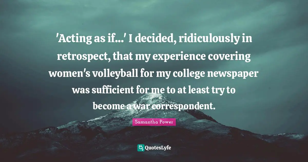 Samantha Power Quotes: "'Acting as if...' I decided, ridiculously in retrospect, that my experience covering women's volleyball for my college newspaper was sufficient for me to at least try to become a war correspondent."