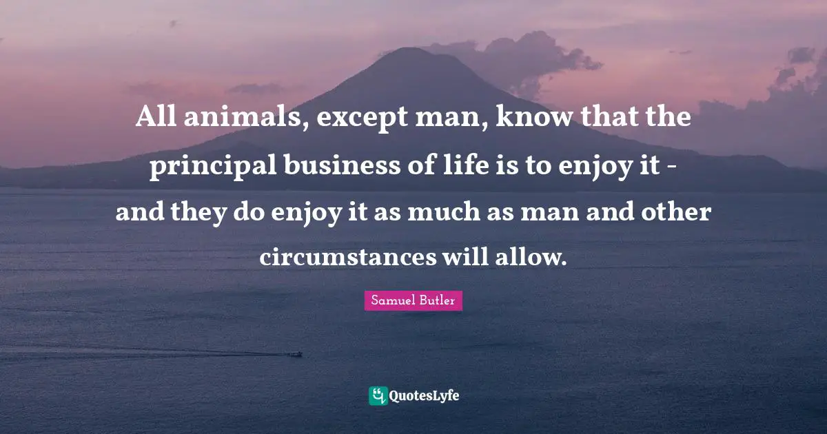 All animals, except man, know that the principal business of life is to enjoy it - and they do enjoy it as much as man and other circumstances will allow.