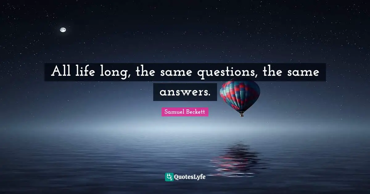 All life long, the same questions, the same answers.