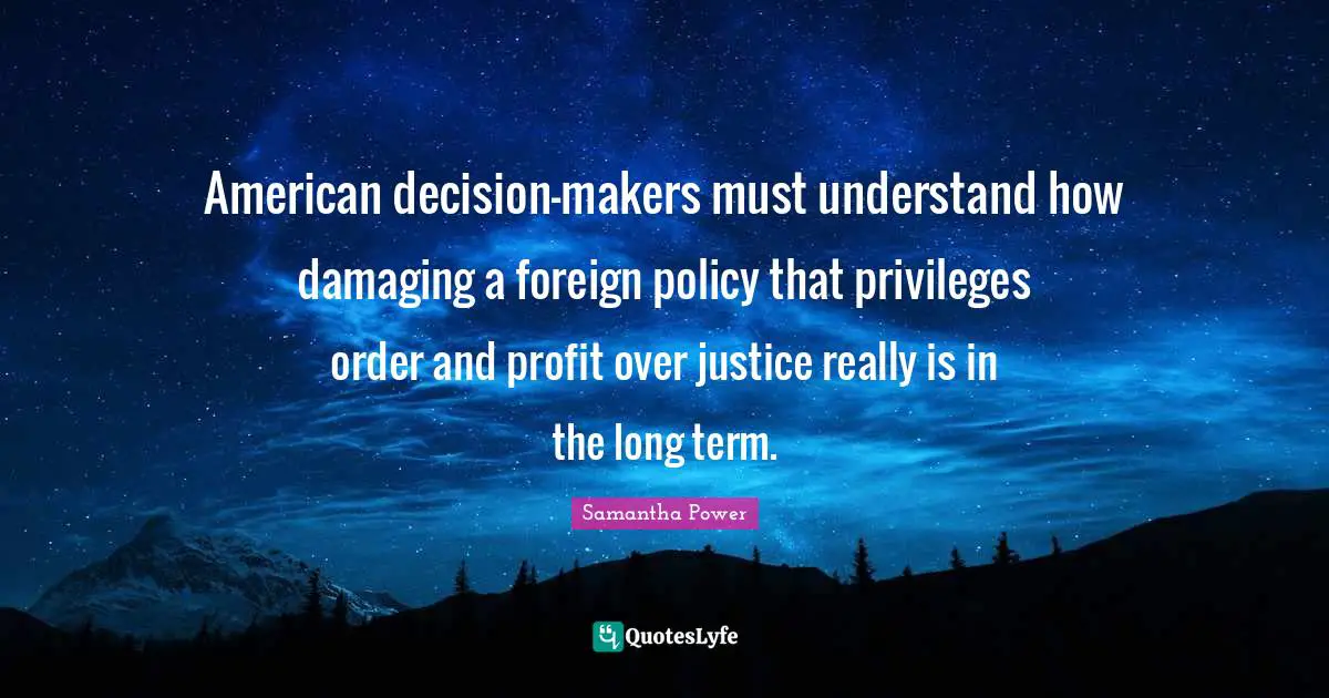 Samantha Power Quotes: "American decision-makers must understand how damaging a foreign policy that privileges order and profit over justice really is in the long term."