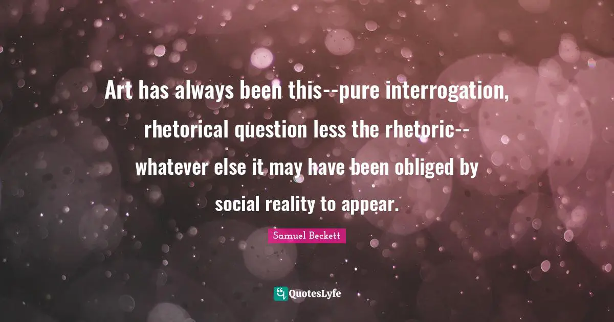Art has always been this--pure interrogation, rhetorical question less the rhetoric--whatever else it may have been obliged by social reality to appear.