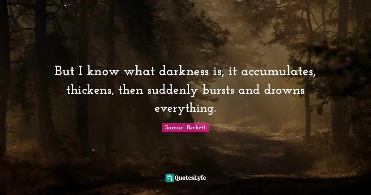 But I know what darkness is, it accumulates, thickens, then suddenly bursts and drowns everything.