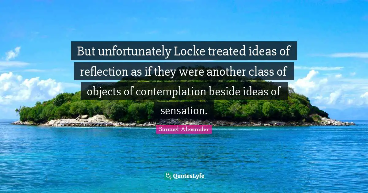 But unfortunately Locke treated ideas of reflection as if they were another class of objects of contemplation beside ideas of sensation.