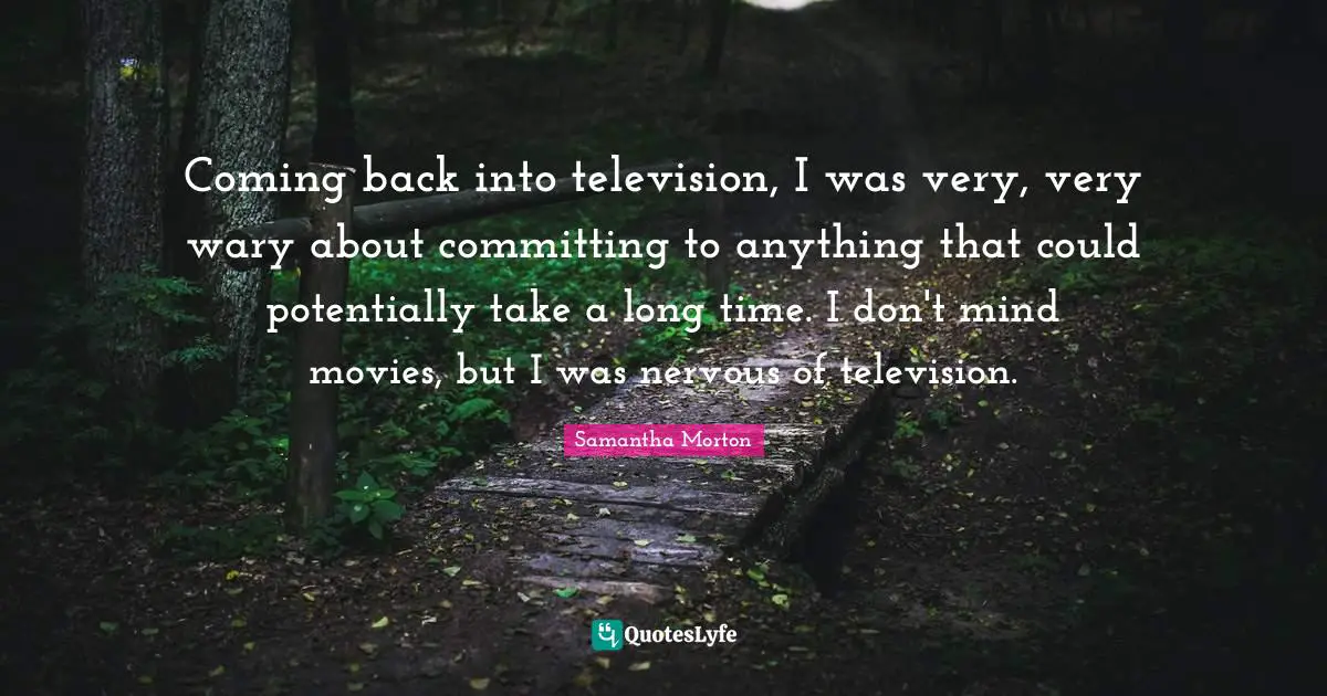 Coming back into television, I was very, very wary about committing to anything that could potentially take a long time. I don't mind movies, but I was nervous of television.