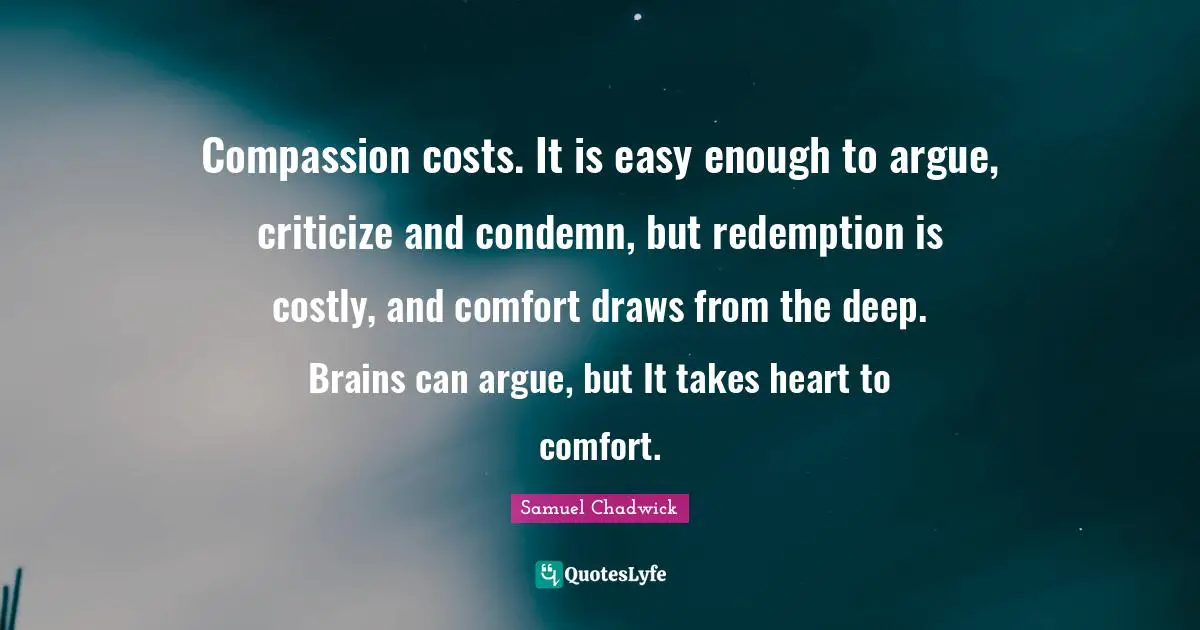 Samuel Chadwick Quotes: Compassion costs. It is easy enough to argue, criticize and condemn, but redemption is costly, and comfort draws from the deep. Brains can argue, but It takes heart to comfort.