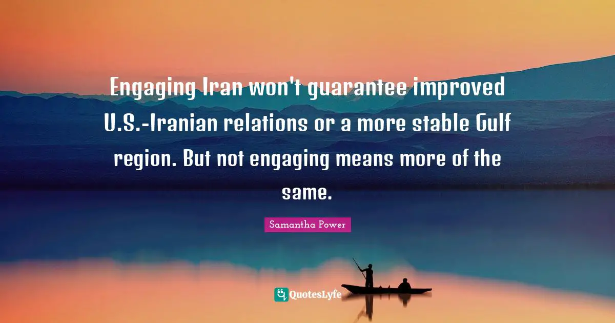 Samantha Power Quotes: "Engaging Iran won't guarantee improved U.S.-Iranian relations or a more stable Gulf region. But not engaging means more of the same."