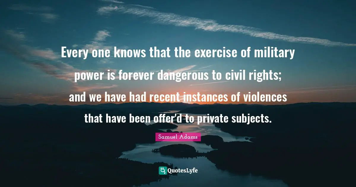 Every one knows that the exercise of military power is forever dangerous to civil rights; and we have had recent instances of violences that have been offer'd to private subjects.