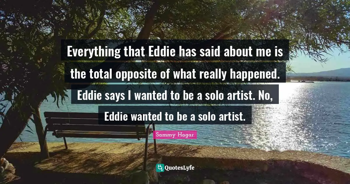 Everything that Eddie has said about me is the total opposite of what really happened. Eddie says I wanted to be a solo artist. No, Eddie wanted to be a solo artist.