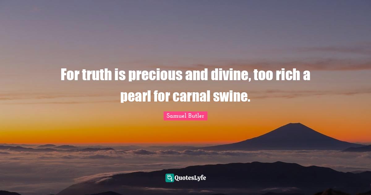 For truth is precious and divine, too rich a pearl for carnal swine.