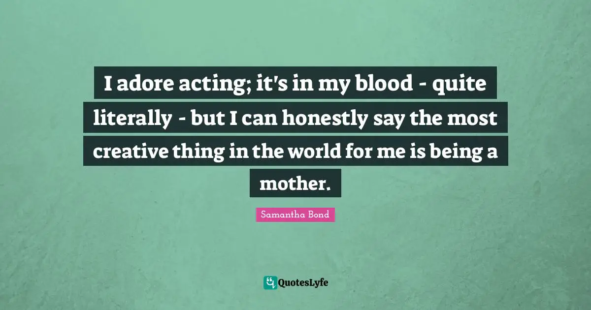 I adore acting; it's in my blood - quite literally - but I can honestly say the most creative thing in the world for me is being a mother.