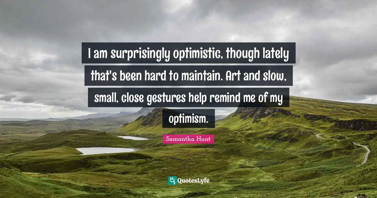 I am surprisingly optimistic, though lately that's been hard to maintain. Art and slow, small, close gestures help remind me of my optimism.