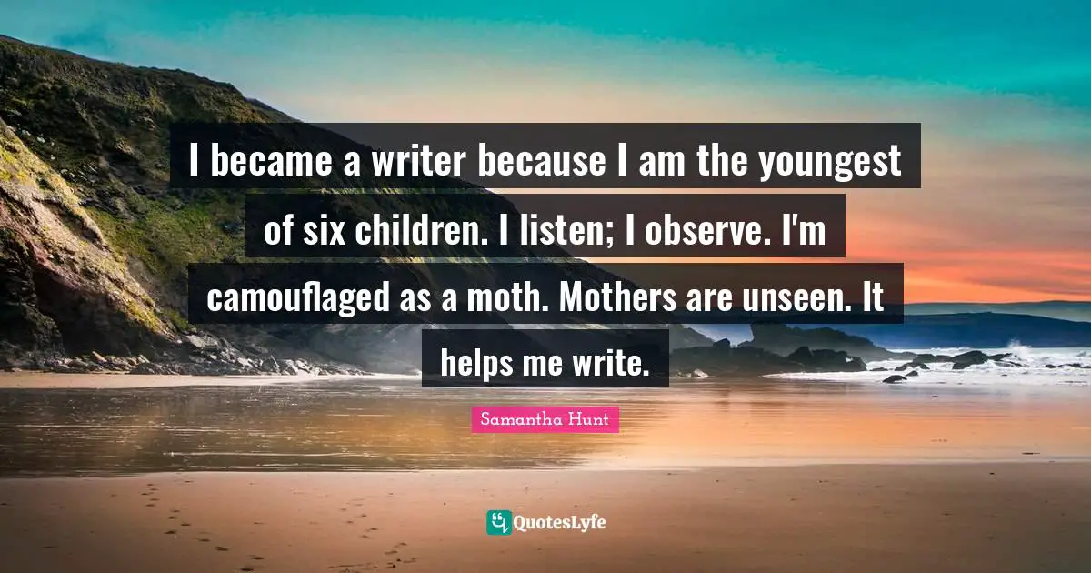 I became a writer because I am the youngest of six children. I listen; I observe. I'm camouflaged as a moth. Mothers are unseen. It helps me write.