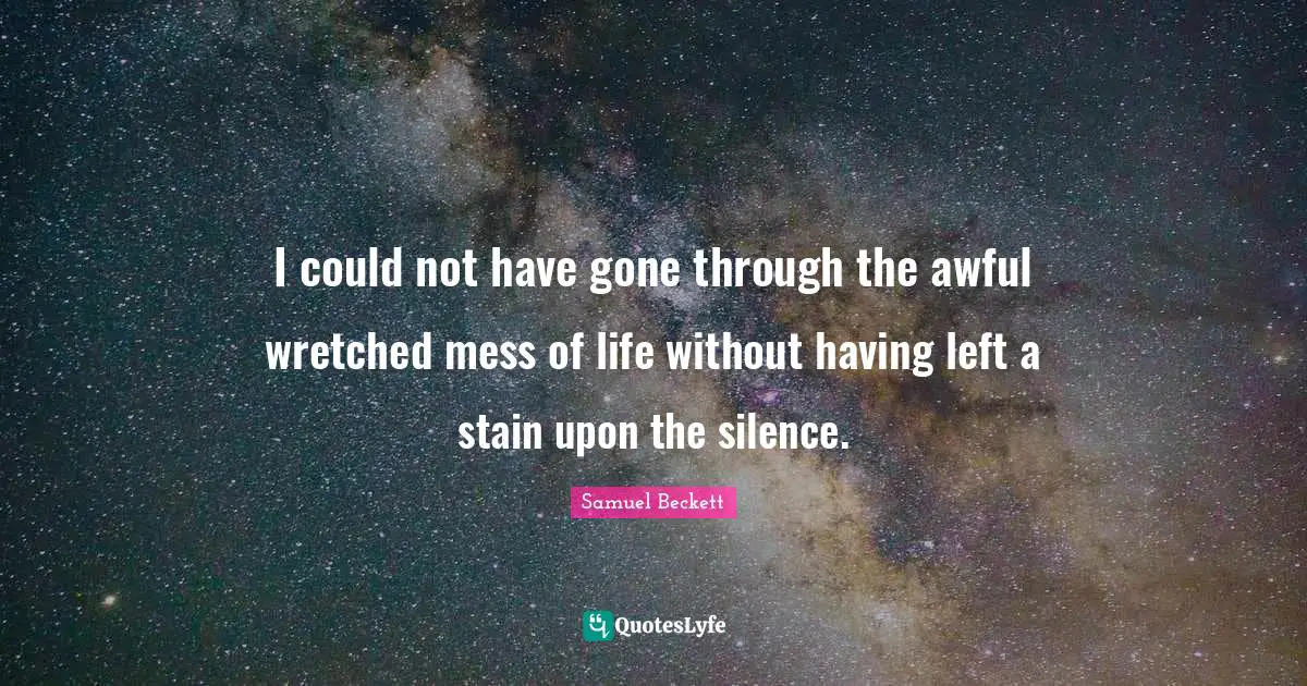 I could not have gone through the awful wretched mess of life without having left a stain upon the silence.