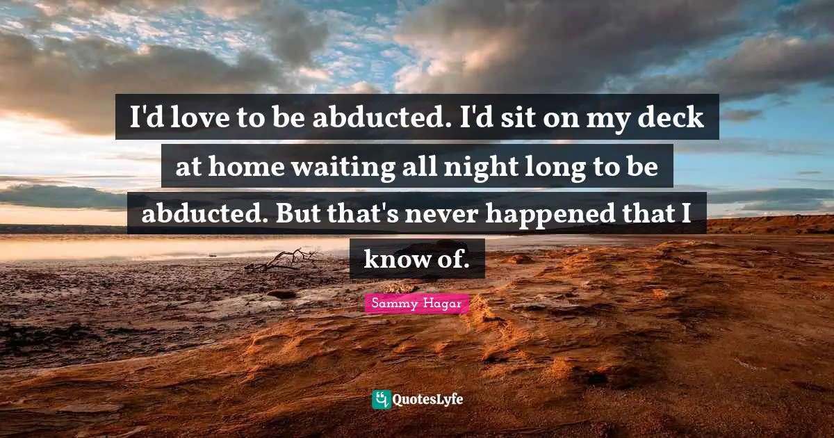 I'd love to be abducted. I'd sit on my deck at home waiting all night long to be abducted. But that's never happened that I know of.