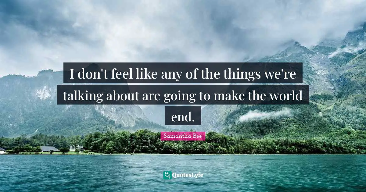 I don't feel like any of the things we're talking about are going to make the world end.