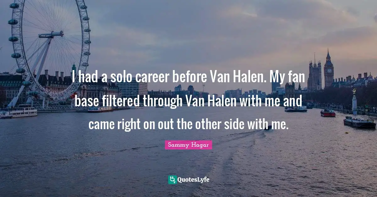 I had a solo career before Van Halen. My fan base filtered through Van Halen with me and came right on out the other side with me.