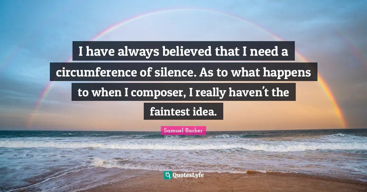 I have always believed that I need a circumference of silence. As to what happens to when I composer, I really haven't the faintest idea.