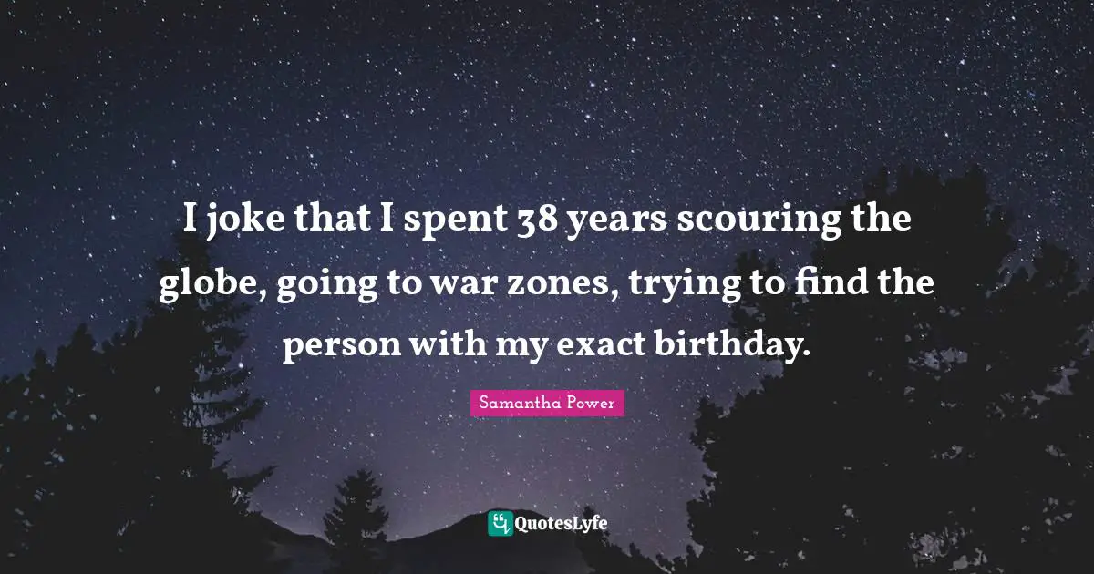 I joke that I spent 38 years scouring the globe, going to war zones, trying to find the person with my exact birthday.