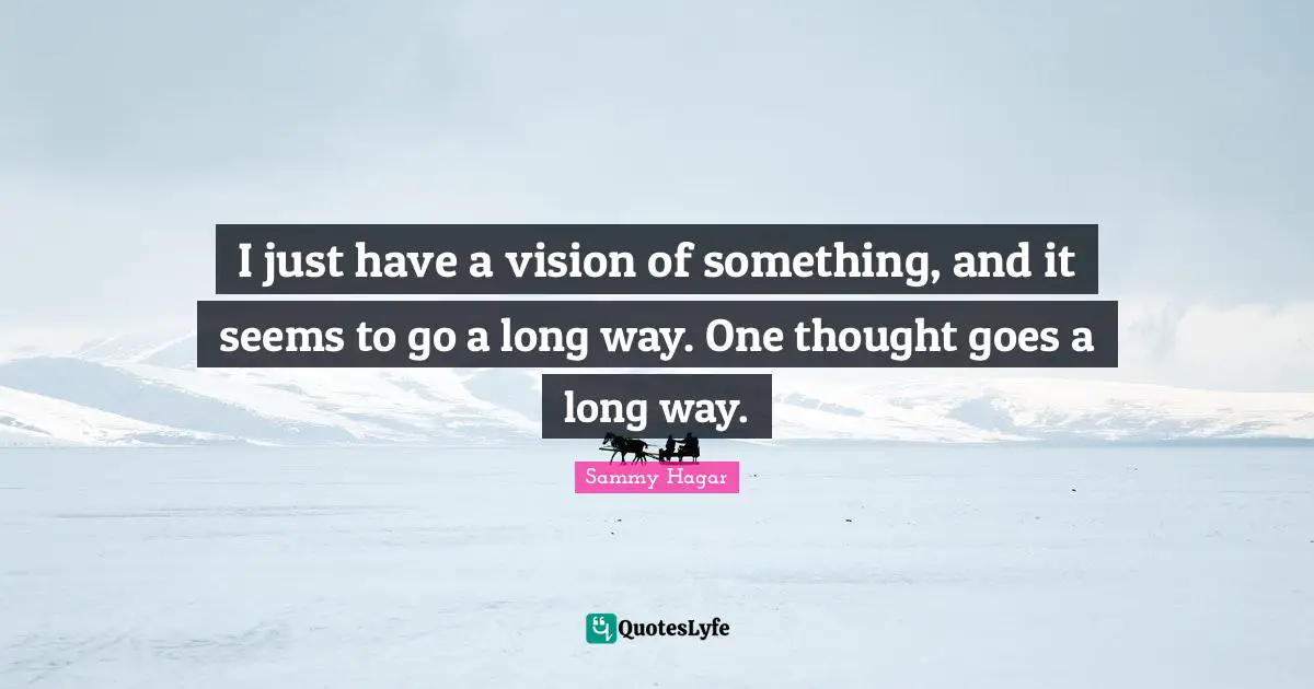 I just have a vision of something, and it seems to go a long way. One thought goes a long way.