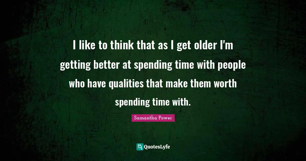 I like to think that as I get older I'm getting better at spending time with people who have qualities that make them worth spending time with.