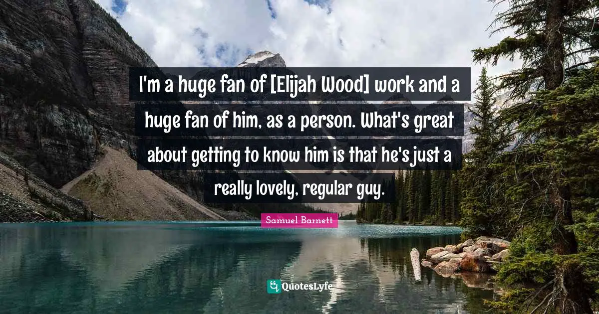 I'm a huge fan of [Elijah Wood] work and a huge fan of him, as a person. What's great about getting to know him is that he's just a really lovely, regular guy.