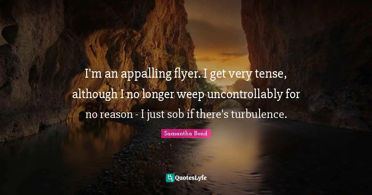 I'm an appalling flyer. I get very tense, although I no longer weep uncontrollably for no reason - I just sob if there's turbulence.