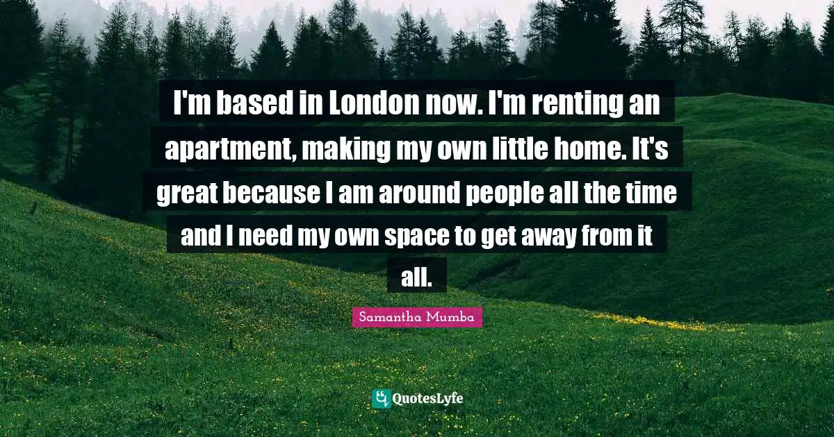 I'm based in London now. I'm renting an apartment, making my own little home. It's great because I am around people all the time and I need my own space to get away from it all.