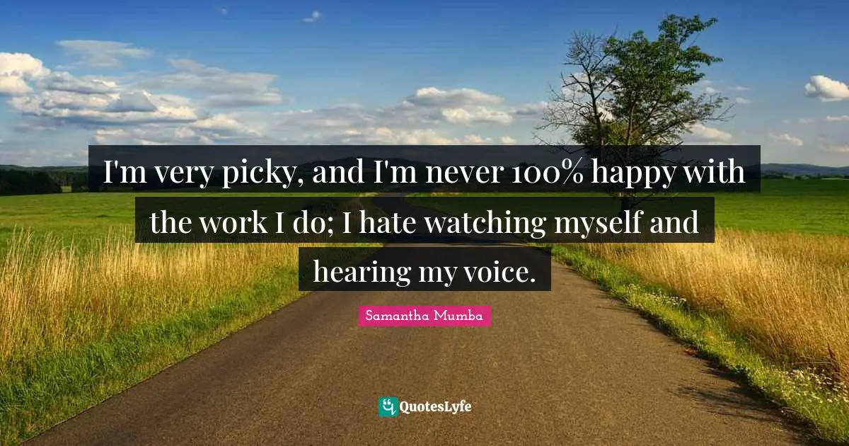 I'm very picky, and I'm never 100% happy with the work I do; I hate watching myself and hearing my voice.