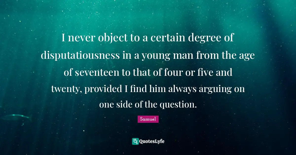 I never object to a certain degree of disputatiousness in a young man from the age of seventeen to that of four or five and twenty, provided I find him always arguing on one side of the question.