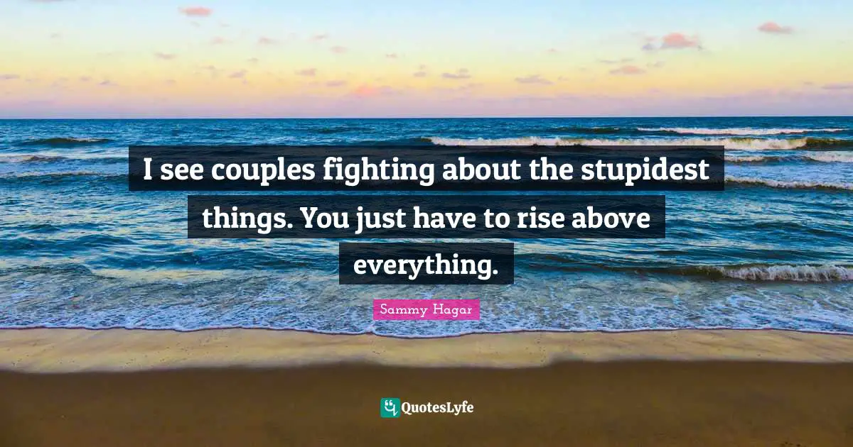 I see couples fighting about the stupidest things. You just have to rise above everything.