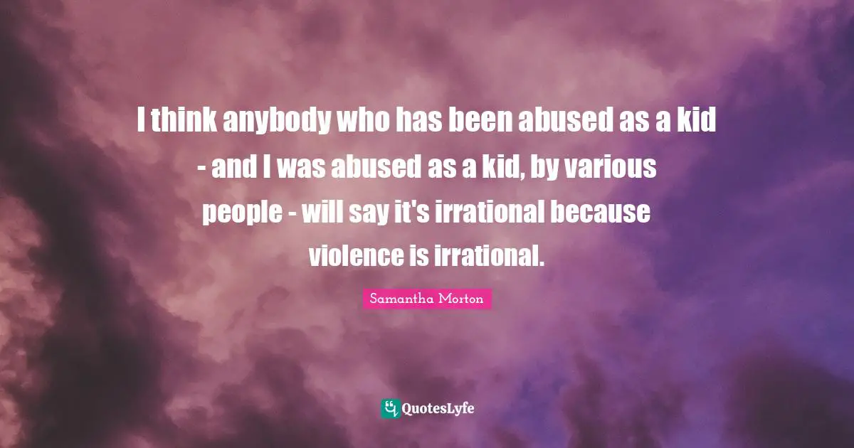 Samantha Morton Quotes: "I think anybody who has been abused as a kid - and I was abused as a kid, by various people - will say it's irrational because violence is irrational."