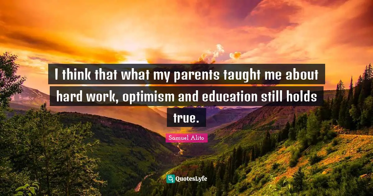 I think that what my parents taught me about hard work, optimism and education still holds true.