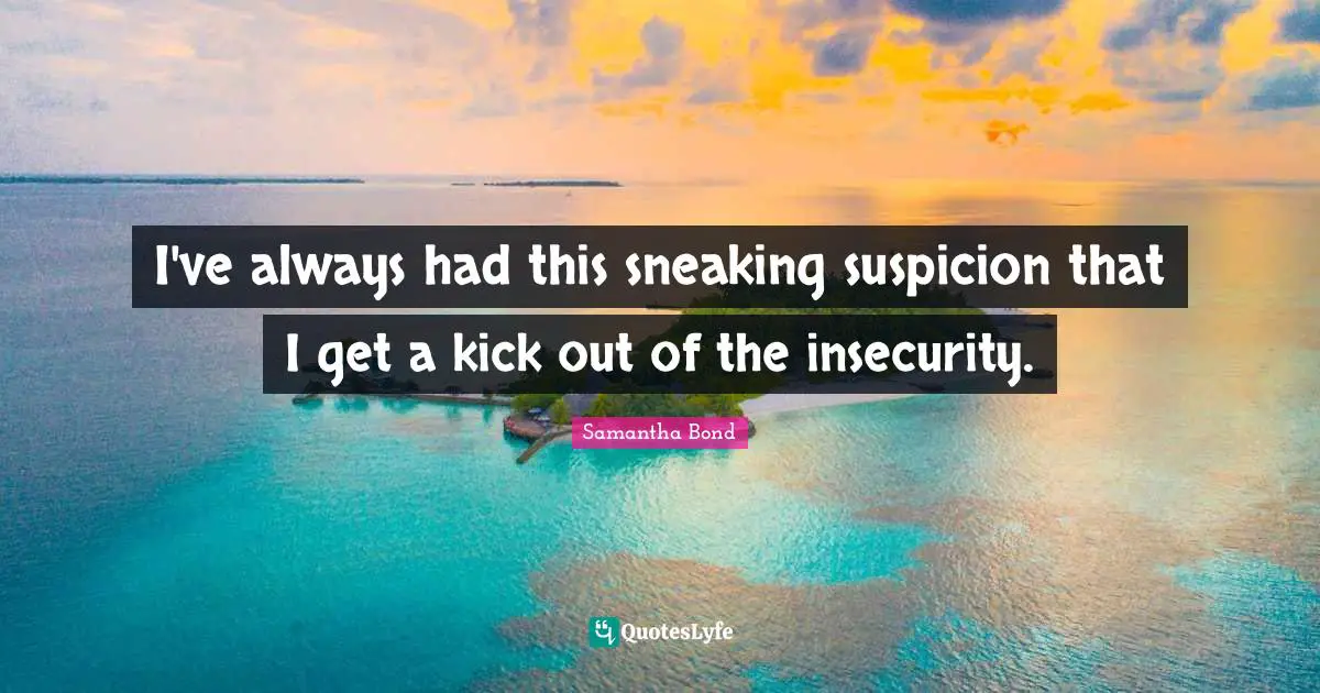 I've always had this sneaking suspicion that I get a kick out of the insecurity.