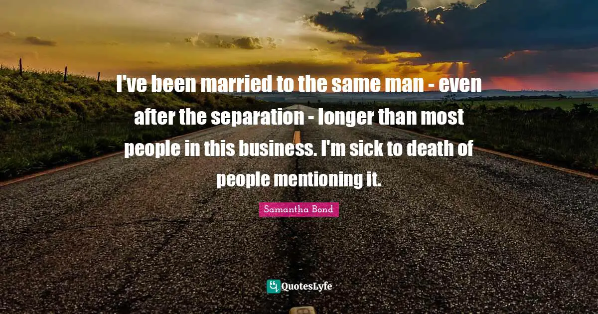 I've been married to the same man - even after the separation - longer than most people in this business. I'm sick to death of people mentioning it.