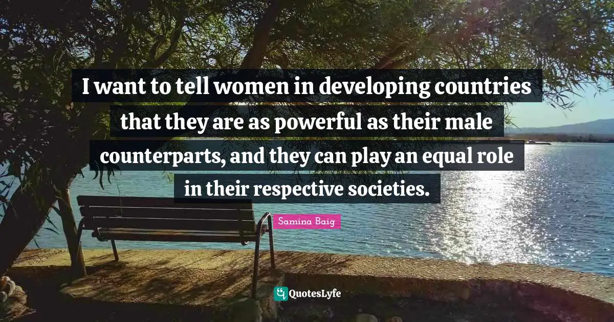 I want to tell women in developing countries that they are as powerful as their male counterparts, and they can play an equal role in their respective societies.