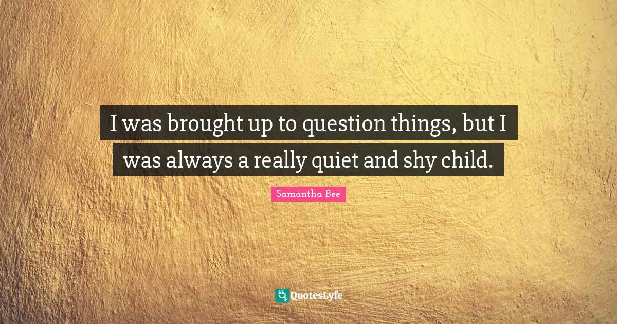 I was brought up to question things, but I was always a really quiet and shy child.