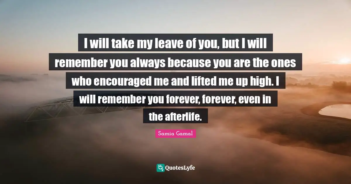 I will take my leave of you, but I will remember you always because you are the ones who encouraged me and lifted me up high. I will remember you forever, forever, even in the afterlife.