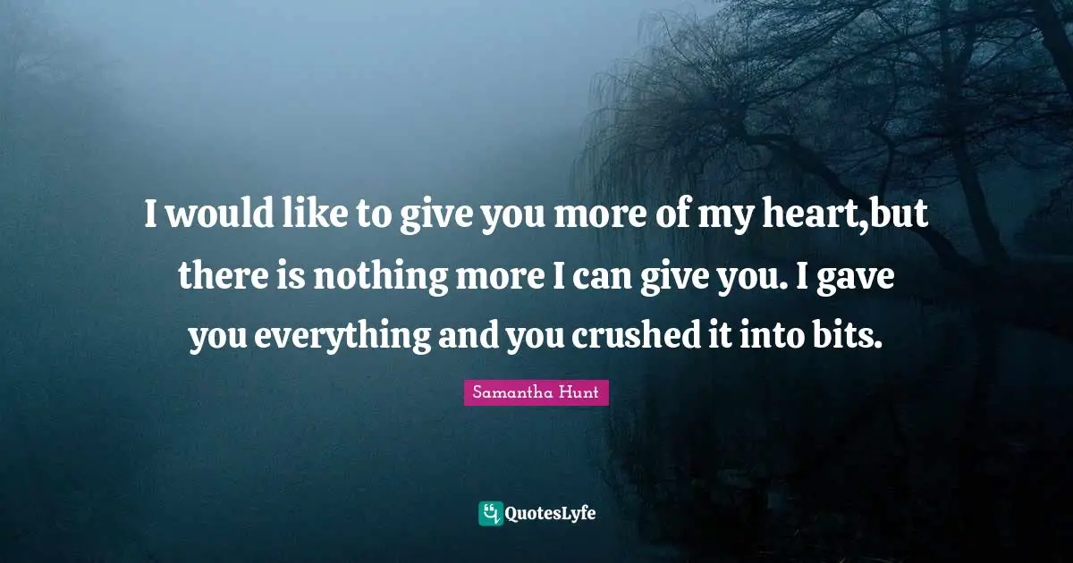 I would like to give you more of my heart,but there is nothing more I can give you. I gave you everything and you crushed it into bits.
