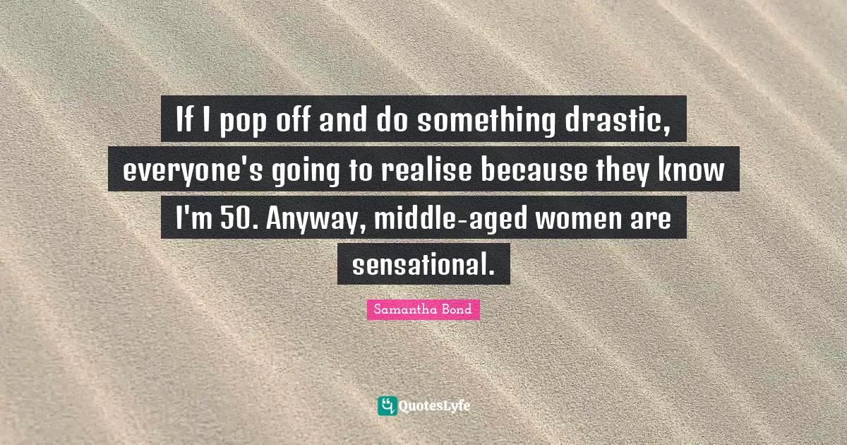 If I pop off and do something drastic, everyone's going to realise because they know I'm 50. Anyway, middle-aged women are sensational.