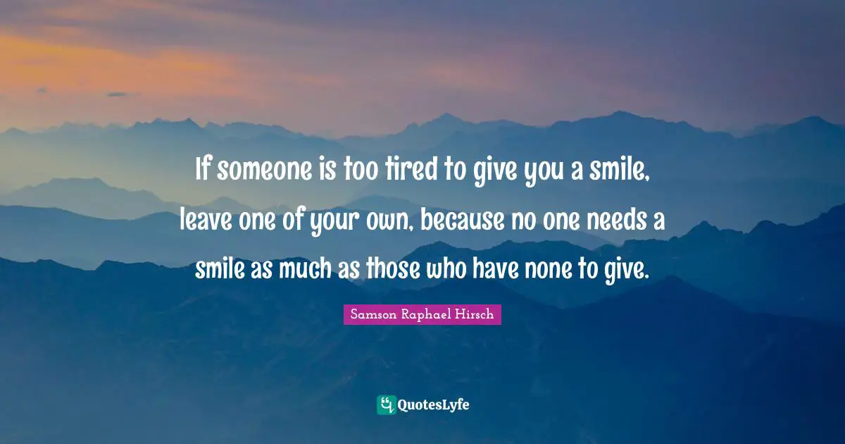 If someone is too tired to give you a smile, leave one of your own, because no one needs a smile as much as those who have none to give.
